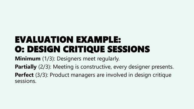 EVALUATION EXAMPLE:
O: DESIGN CRITIQUE SESSIONS
Minimum (1/3): Designers meet regularly.
Partially (2/3): Meeting is constructive, every designer presents.
Perfect (3/3): Product managers are involved in design critique
sessions.
