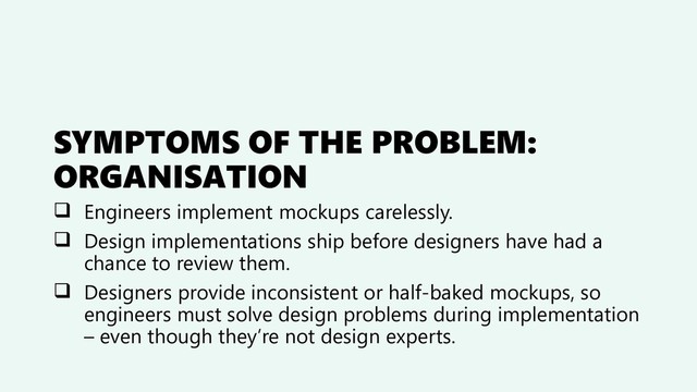 SYMPTOMS OF THE PROBLEM:
ORGANISATION
❑ Engineers implement mockups carelessly.
❑ Design implementations ship before designers have had a
chance to review them.
❑ Designers provide inconsistent or half-baked mockups, so
engineers must solve design problems during implementation
– even though they’re not design experts.

