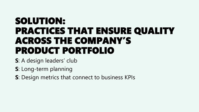 SOLUTION:
PRACTICES THAT ENSURE QUALITY
ACROSS THE COMPANY’S
PRODUCT PORTFOLIO
S: A design leaders’ club
S: Long-term planning
S: Design metrics that connect to business KPIs
