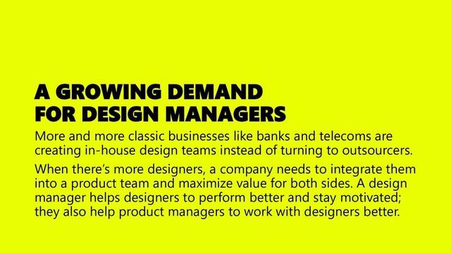 A GROWING DEMAND
FOR DESIGN MANAGERS
More and more classic businesses like banks and telecoms are
creating in-house design teams instead of turning to outsourcers.
When there’s more designers, a company needs to integrate them
into a product team and maximize value for both sides. A design
manager helps designers to perform better and stay motivated;
they also help product managers to work with designers better.

