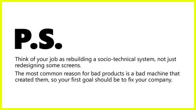 P.S.
Think of your job as rebuilding a socio-technical system, not just
redesigning some screens.
The most common reason for bad products is a bad machine that
created them, so your first goal should be to fix your company.
