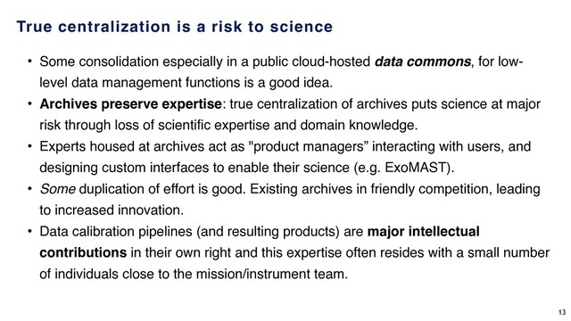 True centralization is a risk to science
• Some consolidation especially in a public cloud-hosted data commons, for low-
level data management functions is a good idea.
• Archives preserve expertise: true centralization of archives puts science at major
risk through loss of scientific expertise and domain knowledge.
• Experts housed at archives act as "product managers” interacting with users, and
designing custom interfaces to enable their science (e.g. ExoMAST).
• Some duplication of effort is good. Existing archives in friendly competition, leading
to increased innovation.
• Data calibration pipelines (and resulting products) are major intellectual
contributions in their own right and this expertise often resides with a small number
of individuals close to the mission/instrument team.
13

