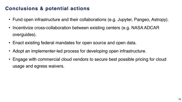 Conclusions & potential actions
• Fund open infrastructure and their collaborations (e.g. Jupyter, Pangeo, Astropy).
• Incentivize cross-collaboration between existing centers (e.g. NASA ADCAR
overguides).
• Enact existing federal mandates for open source and open data.
• Adopt an implementer-led process for developing open infrastructure.
• Engage with commercial cloud vendors to secure best possible pricing for cloud
usage and egress waivers.
15
