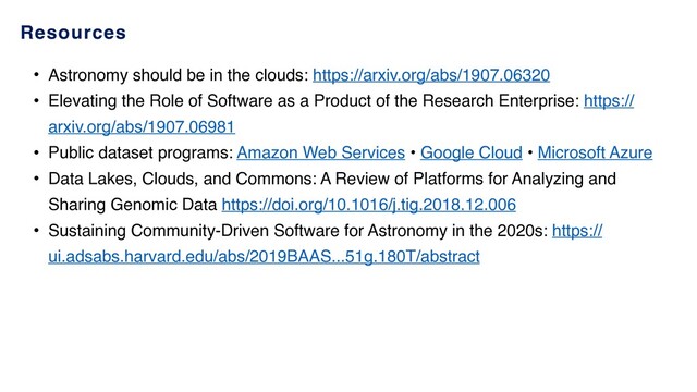 Resources
• Astronomy should be in the clouds: https://arxiv.org/abs/1907.06320
• Elevating the Role of Software as a Product of the Research Enterprise: https://
arxiv.org/abs/1907.06981
• Public dataset programs: Amazon Web Services • Google Cloud • Microsoft Azure
• Data Lakes, Clouds, and Commons: A Review of Platforms for Analyzing and
Sharing Genomic Data https://doi.org/10.1016/j.tig.2018.12.006
• Sustaining Community-Driven Software for Astronomy in the 2020s: https://
ui.adsabs.harvard.edu/abs/2019BAAS...51g.180T/abstract
