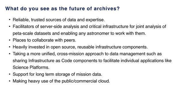 What do you see as the future of archives?
• Reliable, trusted sources of data and expertise.
• Facilitators of server-side analysis and critical infrastructure for joint analysis of
peta-scale datasets and enabling any astronomer to work with them.
• Places to collaborate with peers.
• Heavily invested in open source, reusable infrastructure components.
• Taking a more unified, cross-mission approach to data management such as
sharing Infrastructure as Code components to facilitate individual applications like
Science Platforms.
• Support for long term storage of mission data.
• Making heavy use of the public/commercial cloud.
