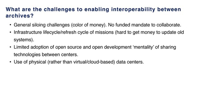 What are the challenges to enabling interoperability between
archives?
• General siloing challenges (color of money). No funded mandate to collaborate.
• Infrastructure lifecycle/refresh cycle of missions (hard to get money to update old
systems).
• Limited adoption of open source and open development ‘mentality’ of sharing
technologies between centers.
• Use of physical (rather than virtual/cloud-based) data centers.
