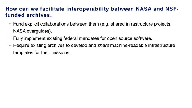 How can we facilitate interoperability between NASA and NSF-
funded archives.
• Fund explicit collaborations between them (e.g. shared infrastructure projects,
NASA overguides).
• Fully implement existing federal mandates for open source software.
• Require existing archives to develop and share machine-readable infrastructure
templates for their missions.
