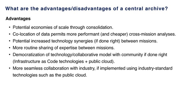 What are the advantages/disadvantages of a central archive?
• Potential economies of scale through consolidation.
• Co-location of data permits more performant (and cheaper) cross-mission analyses.
• Potential increased technology synergies (if done right) between missions.
• More routine sharing of expertise between missions.
• Democratization of technology/collaborative model with community if done right
(Infrastructure as Code technologies + public cloud).
• More seamless collaboration with industry, if implemented using industry-standard
technologies such as the public cloud.
Advantages
