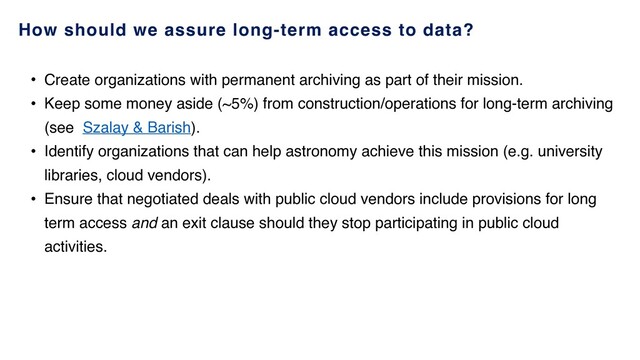 How should we assure long-term access to data?
• Create organizations with permanent archiving as part of their mission.
• Keep some money aside (~5%) from construction/operations for long-term archiving
(see Szalay & Barish).
• Identify organizations that can help astronomy achieve this mission (e.g. university
libraries, cloud vendors).
• Ensure that negotiated deals with public cloud vendors include provisions for long
term access and an exit clause should they stop participating in public cloud
activities.
