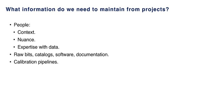 What information do we need to maintain from projects?
• People:
• Context.
• Nuance.
• Expertise with data.
• Raw bits, catalogs, software, documentation.
• Calibration pipelines.
