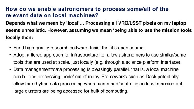 How do we enable astronomers to process some/all of the
relevant data on local machines?
• Fund high-quality research software. Insist that it’s open source.
• Adopt a tiered approach for infrastructure i.e. allow astronomers to use similar/same
tools that are used at scale, just locally (e.g. through a science platform interface).
• Data management/data processing is pleasingly parallel, that is, a local machine
can be one processing ‘node’ out of many. Frameworks such as Dask potentially
allow for a hybrid data processing where command/control is on local machine but
large clusters are being accessed for bulk of computing.
Depends what we mean by ‘local’… Processing all VRO/LSST pixels on my laptop
seems unrealistic. However, assuming we mean ‘being able to use the mission tools
locally then:
