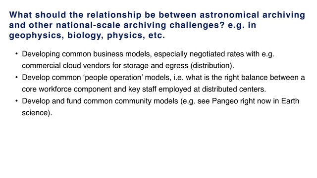 What should the relationship be between astronomical archiving
and other national-scale archiving challenges? e.g. in
geophysics, biology, physics, etc.
• Developing common business models, especially negotiated rates with e.g.
commercial cloud vendors for storage and egress (distribution).
• Develop common ‘people operation’ models, i.e. what is the right balance between a
core workforce component and key staff employed at distributed centers.
• Develop and fund common community models (e.g. see Pangeo right now in Earth
science).
