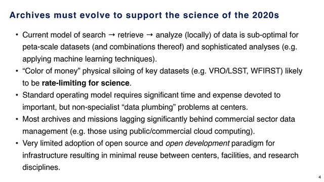 Archives must evolve to support the science of the 2020s
• Current model of search → retrieve → analyze (locally) of data is sub-optimal for
peta-scale datasets (and combinations thereof) and sophisticated analyses (e.g.
applying machine learning techniques).
• “Color of money” physical siloing of key datasets (e.g. VRO/LSST, WFIRST) likely
to be rate-limiting for science.
• Standard operating model requires significant time and expense devoted to
important, but non-specialist “data plumbing” problems at centers.
• Most archives and missions lagging significantly behind commercial sector data
management (e.g. those using public/commercial cloud computing).
• Very limited adoption of open source and open development paradigm for
infrastructure resulting in minimal reuse between centers, facilities, and research
disciplines.
4
