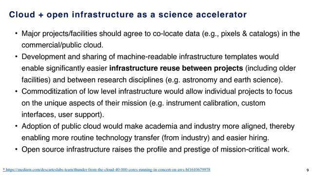 Cloud + open infrastructure as a science accelerator
• Major projects/facilities should agree to co-locate data (e.g., pixels & catalogs) in the
commercial/public cloud.
• Development and sharing of machine-readable infrastructure templates would
enable significantly easier infrastructure reuse between projects (including older
facilities) and between research disciplines (e.g. astronomy and earth science).
• Commoditization of low level infrastructure would allow individual projects to focus
on the unique aspects of their mission (e.g. instrument calibration, custom
interfaces, user support).
• Adoption of public cloud would make academia and industry more aligned, thereby
enabling more routine technology transfer (from industry) and easier hiring.
• Open source infrastructure raises the profile and prestige of mission-critical work.
* https://medium.com/descarteslabs-team/thunder-from-the-cloud-40-000-cores-running-in-concert-on-aws-bf1610679978 9
