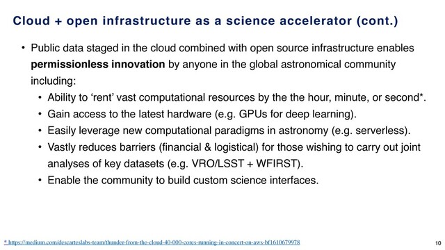 • Public data staged in the cloud combined with open source infrastructure enables
permissionless innovation by anyone in the global astronomical community
including:
• Ability to ‘rent’ vast computational resources by the the hour, minute, or second*.
• Gain access to the latest hardware (e.g. GPUs for deep learning).
• Easily leverage new computational paradigms in astronomy (e.g. serverless).
• Vastly reduces barriers (financial & logistical) for those wishing to carry out joint
analyses of key datasets (e.g. VRO/LSST + WFIRST).
• Enable the community to build custom science interfaces.
* https://medium.com/descarteslabs-team/thunder-from-the-cloud-40-000-cores-running-in-concert-on-aws-bf1610679978
Cloud + open infrastructure as a science accelerator (cont.)
10
