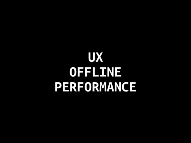 UX
OFFLINE
PERFORMANCE
