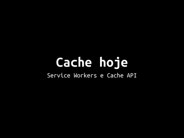 Cache hoje
Service Workers e Cache API
