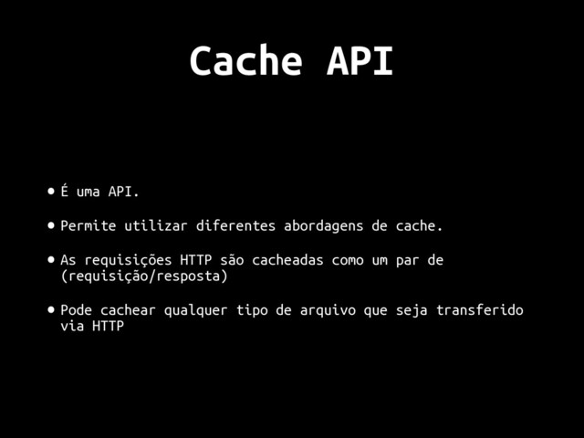Cache API
• É uma API.
• Permite utilizar diferentes abordagens de cache.
• As requisições HTTP são cacheadas como um par de
(requisição/resposta)
• Pode cachear qualquer tipo de arquivo que seja transferido
via HTTP
