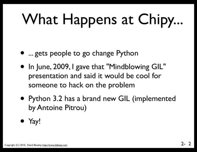 Copyright (C) 2010, David Beazley, http://www.dabeaz.com
2-
What Happens at Chipy...
• ... gets people to go change Python
• In June, 2009, I gave that "Mindblowing GIL"
presentation and said it would be cool for
someone to hack on the problem
• Python 3.2 has a brand new GIL (implemented
by Antoine Pitrou)
• Yay!
2
