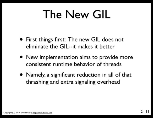 Copyright (C) 2010, David Beazley, http://www.dabeaz.com
2-
The New GIL
• First things ﬁrst: The new GIL does not
eliminate the GIL--it makes it better
• New implementation aims to provide more
consistent runtime behavior of threads
• Namely, a signiﬁcant reduction in all of that
thrashing and extra signaling overhead
11

