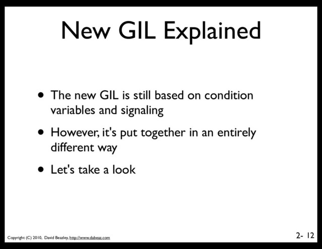 Copyright (C) 2010, David Beazley, http://www.dabeaz.com
2-
New GIL Explained
• The new GIL is still based on condition
variables and signaling
• However, it's put together in an entirely
different way
• Let's take a look
12
