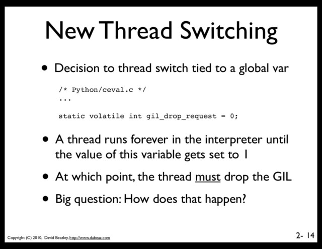 Copyright (C) 2010, David Beazley, http://www.dabeaz.com
2-
New Thread Switching
• Decision to thread switch tied to a global var
14
/* Python/ceval.c */
...
static volatile int gil_drop_request = 0;
• A thread runs forever in the interpreter until
the value of this variable gets set to 1
• At which point, the thread must drop the GIL
• Big question: How does that happen?
