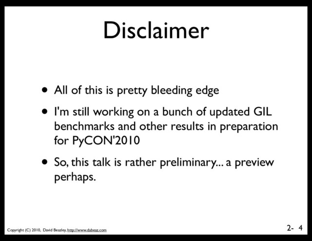 Copyright (C) 2010, David Beazley, http://www.dabeaz.com
2-
Disclaimer
• All of this is pretty bleeding edge
• I'm still working on a bunch of updated GIL
benchmarks and other results in preparation
for PyCON'2010
• So, this talk is rather preliminary... a preview
perhaps.
4
