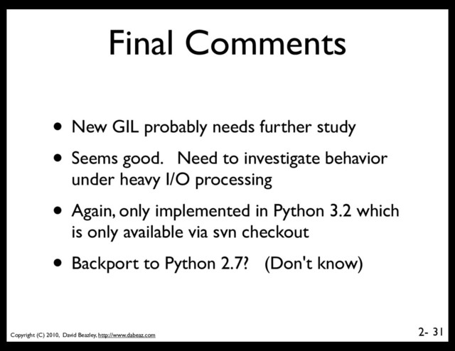 Copyright (C) 2010, David Beazley, http://www.dabeaz.com
2-
Final Comments
• New GIL probably needs further study
• Seems good. Need to investigate behavior
under heavy I/O processing
• Again, only implemented in Python 3.2 which
is only available via svn checkout
• Backport to Python 2.7? (Don't know)
31
