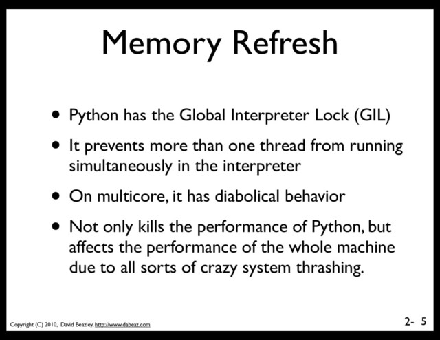Copyright (C) 2010, David Beazley, http://www.dabeaz.com
2-
Memory Refresh
• Python has the Global Interpreter Lock (GIL)
• It prevents more than one thread from running
simultaneously in the interpreter
• On multicore, it has diabolical behavior
• Not only kills the performance of Python, but
affects the performance of the whole machine
due to all sorts of crazy system thrashing.
5
