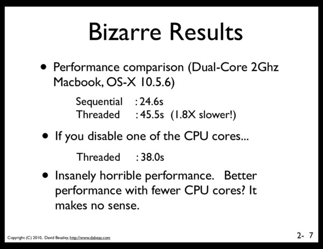 Copyright (C) 2010, David Beazley, http://www.dabeaz.com
2-
Bizarre Results
• Performance comparison (Dual-Core 2Ghz
Macbook, OS-X 10.5.6)
7
Sequential : 24.6s
Threaded : 45.5s (1.8X slower!)
• If you disable one of the CPU cores...
Threaded : 38.0s
• Insanely horrible performance. Better
performance with fewer CPU cores? It
makes no sense.
