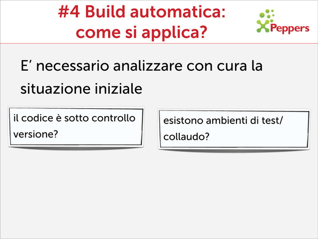 #4 Build automatica:
come si applica?
E’ necessario analizzare con cura la
situazione iniziale
il codice è sotto controllo
versione?
esistono ambienti di test/
collaudo?
