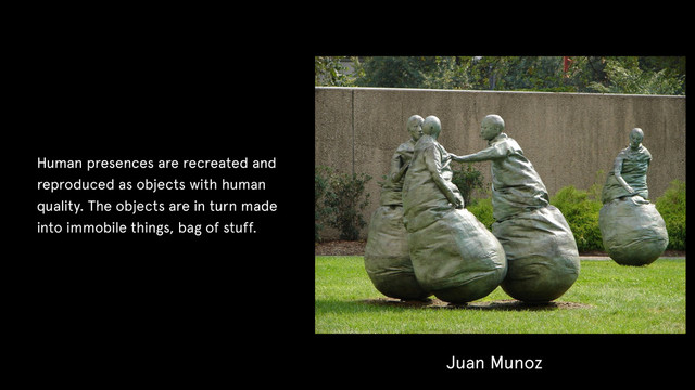 Juan Munoz
Human presences are recreated and
reproduced as objects with human
quality. The objects are in turn made
into immobile things, bag of stuff.
