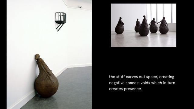 the stuff carves out space, creating
negative spaces: voids which in turn
creates presence.
