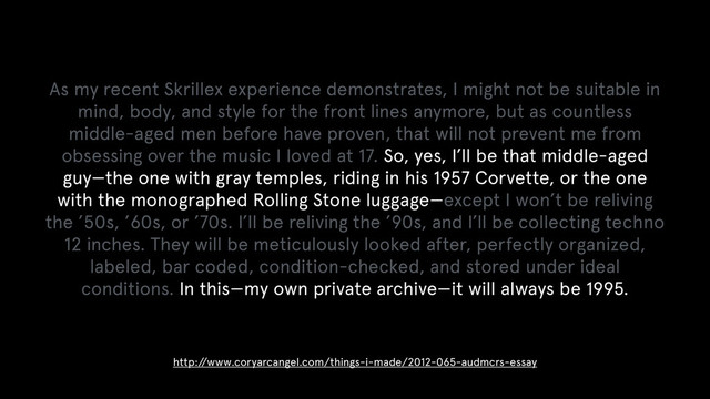 As my recent Skrillex experience demonstrates, I might not be suitable in
mind, body, and style for the front lines anymore, but as countless
middle-aged men before have proven, that will not prevent me from
obsessing over the music I loved at 17. So, yes, I’ll be that middle-aged
guy—the one with gray temples, riding in his 1957 Corvette, or the one
with the monographed Rolling Stone luggage—except I won’t be reliving
the ’50s, ’60s, or ’70s. I’ll be reliving the ’90s, and I’ll be collecting techno
12 inches. They will be meticulously looked after, perfectly organized,
labeled, bar coded, condition-checked, and stored under ideal
conditions. In this—my own private archive—it will always be 1995.
http:/
/www.coryarcangel.com/things-i-made/2012-065-audmcrs-essay
