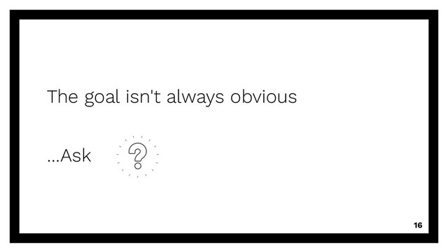 The goal isn't always obvious
…Ask
16
