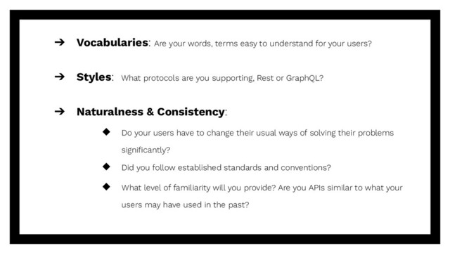 ➔ Vocabularies: Are your words, terms easy to understand for your users?
➔ Styles: What protocols are you supporting, Rest or GraphQL?
➔ Naturalness & Consistency:
◆ Do your users have to change their usual ways of solving their problems
signiﬁcantly?
◆ Did you follow established standards and conventions?
◆ What level of familiarity will you provide? Are you APIs similar to what your
users may have used in the past?
