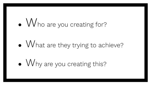 ●
Who are you creating for?
● What are they trying to achieve?
● Why are you creating this?
