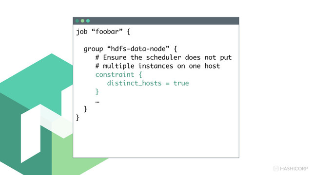 HASHICORP
job “foobar” {
group “hdfs-data-node” {
# Ensure the scheduler does not put
# multiple instances on one host
constraint {
distinct_hosts = true
}
…
}
}
