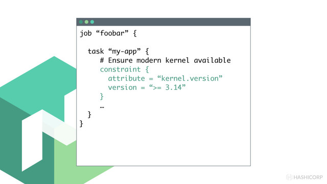 HASHICORP
job “foobar” {
task “my-app” {
# Ensure modern kernel available
constraint {
attribute = “kernel.version”
version = “>= 3.14”
}
…
}
}
