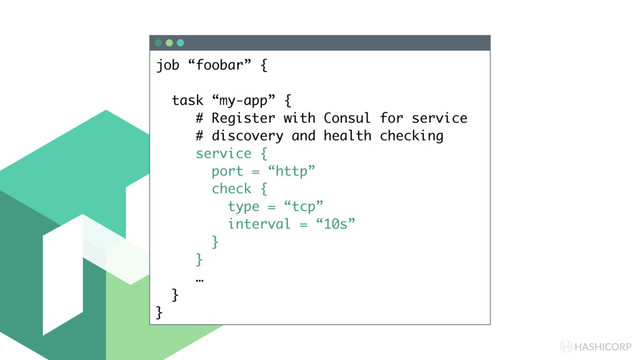 HASHICORP
job “foobar” {
task “my-app” {
# Register with Consul for service
# discovery and health checking
service {
port = “http”
check {
type = “tcp”
interval = “10s”
}
}
…
}
}
