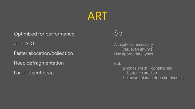 ART
Optimized for performance

JIT + AOT

Faster allocation/collection

Heap defragmentation

Large object heap
So:
Allocate as necessary
(yes, even enums)
Use appropriate types
But:
phones are still constrained
batteries are, too
be aware of inner-loop bottlenecks
