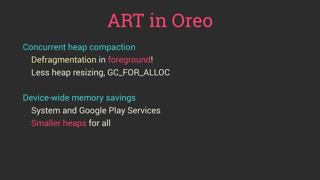 ART in Oreo
Concurrent heap compaction
Defragmentation in foreground!
Less heap resizing, GC_FOR_ALLOC
Device-wide memory savings
System and Google Play Services
Smaller heaps for all
