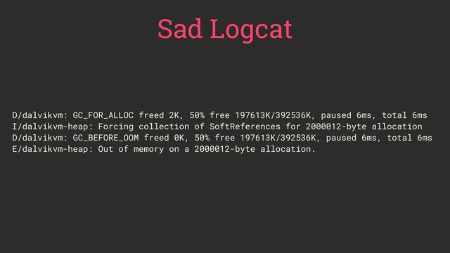 D/dalvikvm: GC_FOR_ALLOC freed 2K, 50% free 197613K/392536K, paused 6ms, total 6ms
I/dalvikvm-heap: Forcing collection of SoftReferences for 2000012-byte allocation
D/dalvikvm: GC_BEFORE_OOM freed 0K, 50% free 197613K/392536K, paused 6ms, total 6ms
E/dalvikvm-heap: Out of memory on a 2000012-byte allocation.
Sad Logcat
