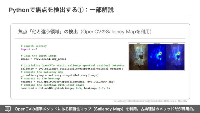 0QFO$7ͷඪ४ϝιουʹ͋ΔݦஶੑϚοϓʢ4BMJFODZ.BQʣΛར༻ɻݹయཧ࿦ͷϝιου͕ͩ൚༻తɻ
PythonͰয఺Λݕग़͢ΔᶃɿҰ෦ղઆ
য఺ʮଞͱҧ͏ྖҬʯͷݕग़ʢ0QFO$7ͷ4BMJFODZ.BQΛར༻ʣ
# import library
import cv2
# load the input image
image = cv2.imread(img_name)
# initialize OpenCV's static saliency spectral residual detector
saliency = cv2.saliency.StaticSaliencySpectralResidual_create()
# compute the saliency map
_, saliencyMap = saliency.computeSaliency(image)
# convert to the heatmap
heatmap = cv2.applyColorMap(saliencyMap, cv2.COLORMAP_JET)
# combine the heartmap with input image
combined = cv2.addWeighted(image, 0.5, heatmap, 0.7, 0)
DWTBMJFODZ4UBUJD4BMJFODZ'JOF(SBJOFE$MBTT3FGFSFODFc0QFO$7
