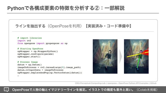 0QFO1PTFͰਓ෺ͷ࣠ͱΠϚδφϦʔϥΠϯΛਪఆɻΠϥετͰͷਫ਼౓΋ҙ֎ͱߴ͍ɻʢ$PMBCະܝࡌʣ
PythonͰ֤ߏ੒ཁૉͷಛ௃Λ෼ੳ͢ΔᶄɿҰ෦ղઆ
ϥΠϯΛநग़͢Δʢ0QFO1PTFΛར༻ʣʲ࣮૷ࡁΈɾίʔυ४උதʳ
# import libraries
import cv2
from openpose import pyopenpose as op
# Starting OpenPose
opWrapper = op.WrapperPython()
opWrapper.configure(params)
opWrapper.start()
# Process Image
datum = op.Datum()
imageToProcess = cv2.imread(args[0].image_path)
datum.cvInputData = imageToProcess
opWrapper.emplaceAndPop(op.VectorDatum([datum]))
…
$.61FSDFQUVBM$PNQVUJOH-BCPQFOQPTF0QFO1PTF1ZUIPO"1*&YBNQMFTc(JUIVC
