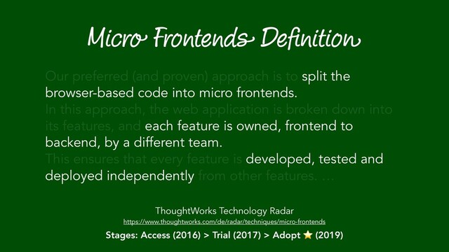 Micro Frontends Deﬁnition
ThoughtWorks Technology Radar
https://www.thoughtworks.com/de/radar/techniques/micro-frontends
Our preferred (and proven) approach is to split the
browser-based code into micro frontends.
In this approach, the web application is broken down into
its features, and each feature is owned, frontend to
backend, by a different team.
This ensures that every feature is developed, tested and
deployed independently from other features. …
Stages: Access (2016) > Trial (2017) > Adopt ⭐ (2019)
