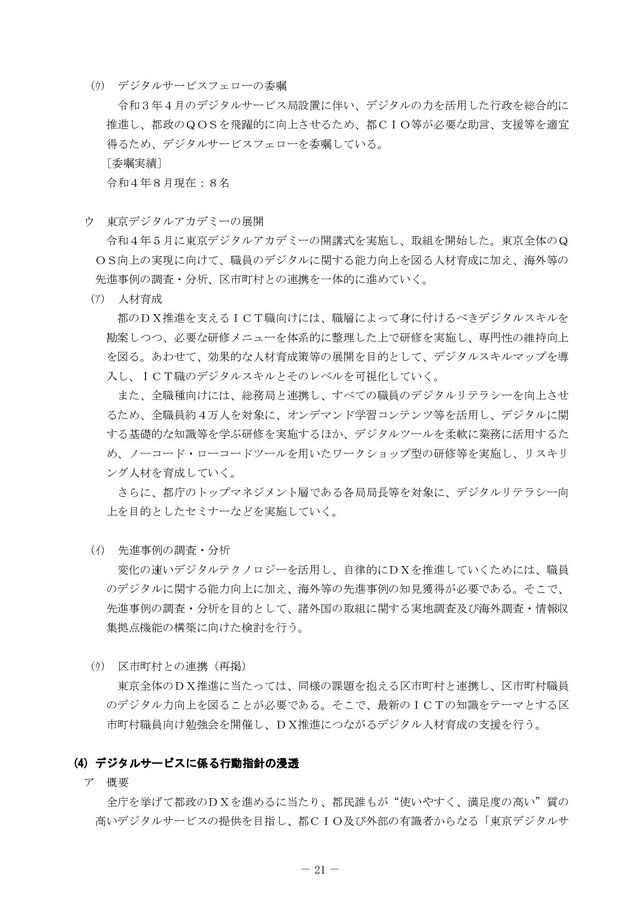 － 21 －
ｳ デジタルサービスフェローの委嘱
令和３年４月のデジタルサービス局設置に伴い、デジタルの力を活用した行政を総合的に
推進し、都政のＱＯＳを飛躍的に向上させるため、都ＣＩＯ等が必要な助言、支援等を適宜
得るため、デジタルサービスフェローを委嘱している。
 >委嘱実績@
    令和４年８月現在：８名

 
ウ 東京デジタルアカデミーの展開
  令和４年５月に東京デジタルアカデミーの開講式を実施し、取組を開始した。東京全体のＱ
ＯＳ向上の実現に向けて、職員のデジタルに関する能力向上を図る人材育成に加え、海外等の
先進事例の調査・分析、区市町村との連携を一体的に進めていく。
ｱ 人材育成
都のＤＸ推進を支えるＩＣＴ職向けには、職層によって身に付けるべきデジタルスキルを
勘案しつつ、必要な研修メニューを体系的に整理した上で研修を実施し、専門性の維持向上
を図る。あわせて、効果的な人材育成策等の展開を目的として、デジタルスキルマップを導
入し、ＩＣＴ職のデジタルスキルとそのレベルを可視化していく。
     また、全職種向けには、総務局と連携し、すべての職員のデジタルリテラシーを向上させ
るため、全職員約４万人を対象に、オンデマンド学習コンテンツ等を活用し、デジタルに関
する基礎的な知識等を学ぶ研修を実施するほか、デジタルツールを柔軟に業務に活用するた
め、ノーコード・ローコードツールを用いたワークショップ型の研修等を実施し、リスキリ
ング人材を育成していく。
  さらに、都庁のトップマネジメント層である各局局長等を対象に、デジタルリテラシー向
上を目的としたセミナーなどを実施していく。

ｲ 先進事例の調査・分析
変化の速いデジタルテクノロジーを活用し、自律的にＤＸを推進していくためには、職員
のデジタルに関する能力向上に加え、海外等の先進事例の知見獲得が必要である。そこで、
先進事例の調査・分析を目的として、諸外国の取組に関する実地調査及び海外調査・情報収
集拠点機能の構築に向けた検討を行う。

ｳ 区市町村との連携（再掲）
   東京全体のＤＸ推進に当たっては、同様の課題を抱える区市町村と連携し、区市町村職員
のデジタル力向上を図ることが必要である。そこで、最新のＩＣＴの知識をテーマとする区
市町村職員向け勉強会を開催し、ＤＸ推進につながるデジタル人材育成の支援を行う。





デ
デジ
ジタ
タル
ルサ
サー
ービ
ビス
スに
に係
係る
る行
行動
動指
指針
針の
の浸
浸透
透



 ア 概要
全庁を挙げて都政のＤＸを進めるに当たり、都民誰もが“使いやすく、満足度の高い”質の
高いデジタルサービスの提供を目指し、都ＣＩＯ及び外部の有識者からなる「東京デジタルサ
