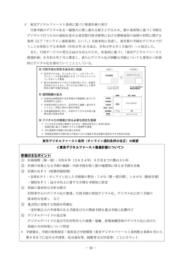 － 26 －
イ 東京デジタルファースト条例に基づく推進計画の実行
行政手続のデジタル化を一層強力に推し進める梃子とするため、都の条例等に基づく手続を
デジタルで行うための通則を定める東京都行政手続等における情報通信の技術の利用に関する
条例（以下「オンライン通則条例」という。
）を抜本的に見直し、東京都の手続をデジタルで行
うことを原則とする本条例（令和２年  月成立、令和３年４月１日施行）へと改正した。
また、行政サービスの更なるＱＯＳ向上のため、本条例に基づく「東京デジタルファースト
推進計画」を令和３年７月に策定し、直ちにデジタル化が困難な手続についても着実かつ計画
的にデジタル化を進めていくこととしている。




























＜
＜東
東京
京デ
デジ
ジタ
タル
ルフ
ファ
ァー
ース
スト
ト推
推進
進計
計画
画に
につ
つい
いて
て＞
＞



計
計画
画の
の主
主な
なポ
ポイ
イン
ント
ト

① 計画期間（第一期）
：令和６年（２０２４年）３月末までの概ね３か年
② 計画の対象となる手続の範囲：内部手続を除く都の機関等に係る全手続を対象
③ 計画のＫＰＩ（政策評価指標）
・全体ＫＰＩ：オンライン化した手続数の割合：７０％（第一期目標）
、１００％（最終目標）

・個別ＫＰＩ：ＱＯＳ向上に資する目標を手続毎に設定
④ 取組の基本的な方針を提示
利用者中心のデジタル化の推進、行政手続の原則デジタル化、デジタル化に伴う手続の
抜本的な見直し など
⑤ 重点的に実施する取組を明確化
一定件数以上の申請等がある手続及びその関連手続を重点手続に位置付け
⑥ デジタルデバイドの是正等
デジタルデバイドの是正や区市町村との連携・協働、政策連携団体のデジタル化に向けた
取組の方向性等について明記
 手続数は、手続の根拠規定・条項及び手続類型（東京デジタルファースト条例第２条第６号から
第９号までに定める申請等、処分通知等、縦覧等又は作成等）ごとにカウント
東京デジタルファースト条例（オンライン通則条例の改正）の概要
