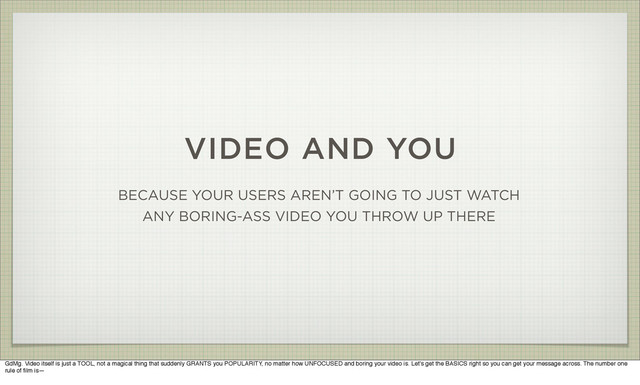 VIDEO AND YOU
BECAUSE YOUR USERS AREN’T GOING TO JUST WATCH
ANY BORING-ASS VIDEO YOU THROW UP THERE
GdMg. Video itself is just a TOOL, not a magical thing that suddenly GRANTS you POPULARITY, no matter how UNFOCUSED and boring your video is. Let's get the BASICS right so you can get your message across. The number one
rule of ﬁlm is—
