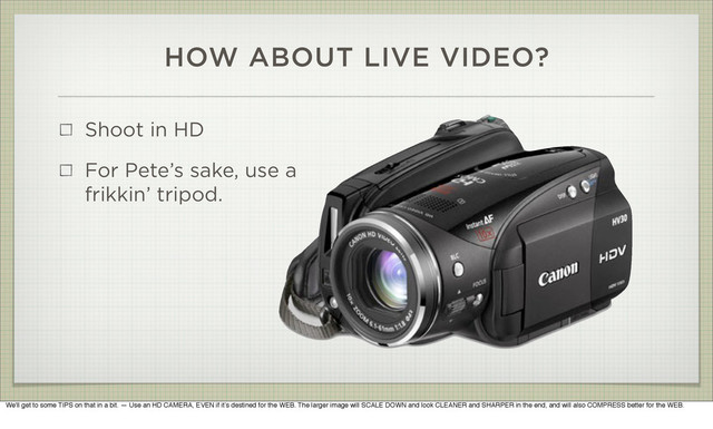 HOW ABOUT LIVE VIDEO?
Shoot in HD
For Pete’s sake, use a
frikkin’ tripod.
We'll get to some TIPS on that in a bit. — Use an HD CAMERA, EVEN if it’s destined for the WEB. The larger image will SCALE DOWN and look CLEANER and SHARPER in the end, and will also COMPRESS better for the WEB.
